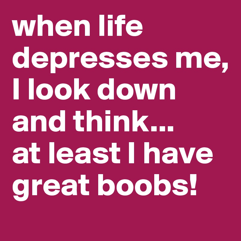 when life depresses me,
I look down and think...
at least I have great boobs!