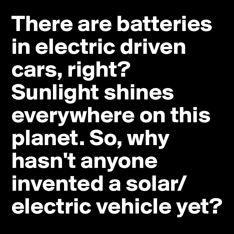There are batteries in electric driven cars, right? Sunlight shines everywhere on this planet. So, why hasn't anyone invented a solar/electric vehicle yet?