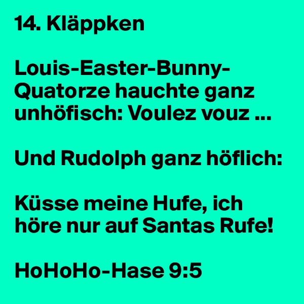 14. Kläppken

Louis-Easter-Bunny-Quatorze hauchte ganz unhöfisch: Voulez vouz ... 

Und Rudolph ganz höflich: 

Küsse meine Hufe, ich höre nur auf Santas Rufe!

HoHoHo-Hase 9:5
