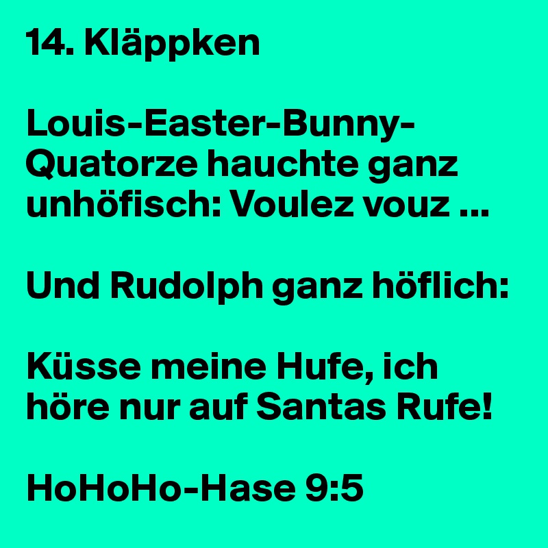 14. Kläppken

Louis-Easter-Bunny-Quatorze hauchte ganz unhöfisch: Voulez vouz ... 

Und Rudolph ganz höflich: 

Küsse meine Hufe, ich höre nur auf Santas Rufe!

HoHoHo-Hase 9:5