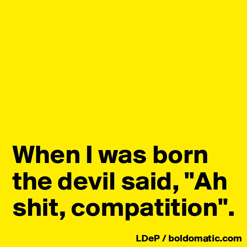 




When I was born the devil said, "Ah shit, compatition".