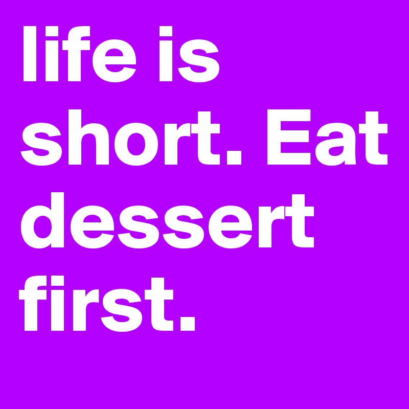 life is short. Eat dessert first.
