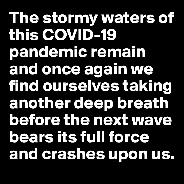 The stormy waters of this COVID-19 pandemic remain and once again we find ourselves taking another deep breath before the next wave bears its full force and crashes upon us.