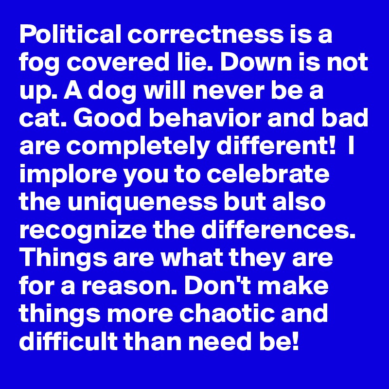 Political correctness is a fog covered lie. Down is not up. A dog will never be a cat. Good behavior and bad are completely different!  I implore you to celebrate the uniqueness but also recognize the differences. Things are what they are for a reason. Don't make things more chaotic and difficult than need be!