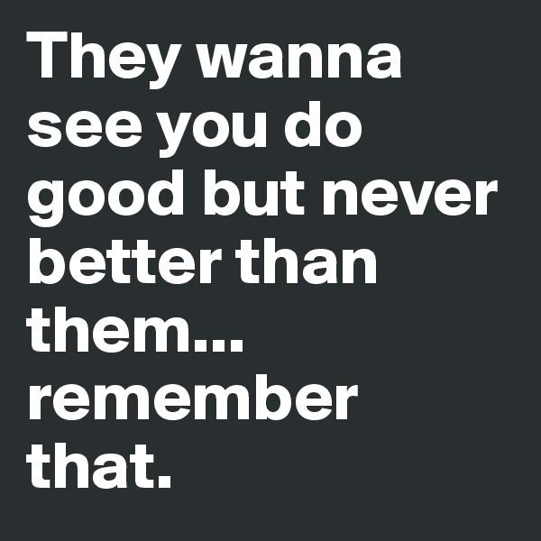 They wanna see you do good but never better than them... remember that.  