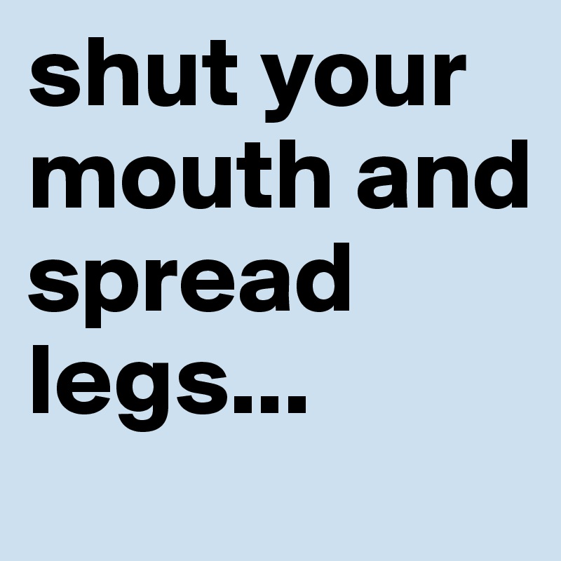 shut your mouth and spread legs...