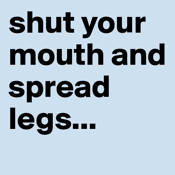 shut your mouth and spread legs...