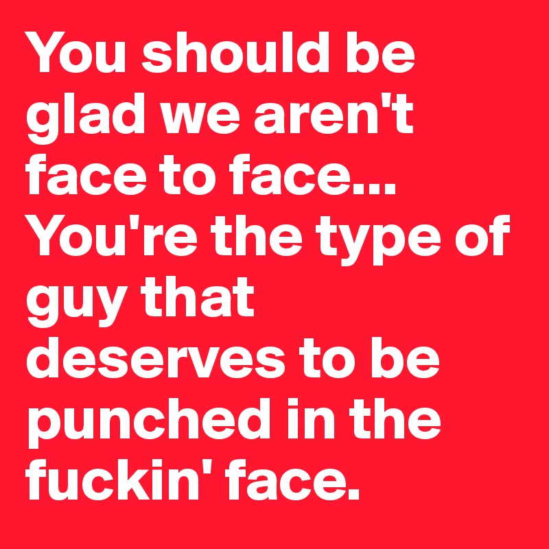 You should be glad we aren't face to face... You're the type of guy that deserves to be punched in the fuckin' face.