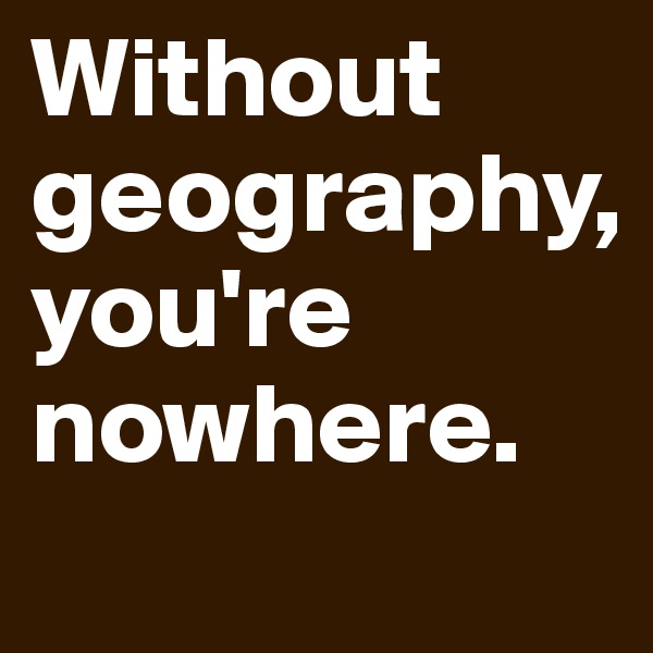 Without geography, 
you're nowhere. 
