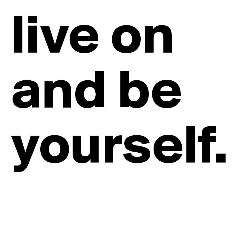 live on and be yourself.