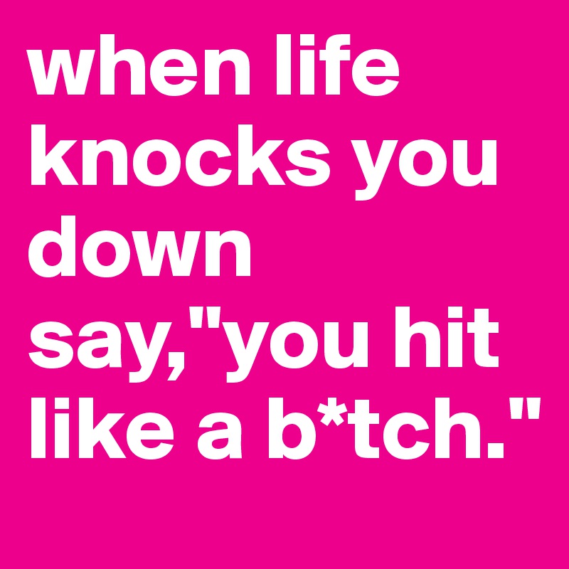 when life knocks you down say,"you hit like a b*tch."