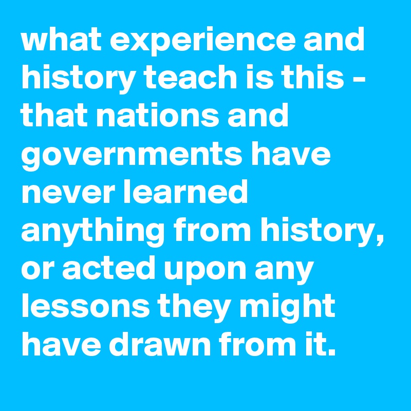 what experience and history teach is this - that nations and governments have never learned anything from history, or acted upon any lessons they might have drawn from it.