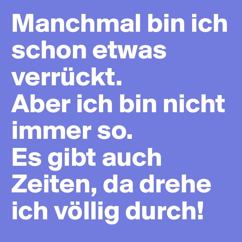 Manchmal bin ich schon etwas verrückt. 
Aber ich bin nicht immer so. 
Es gibt auch Zeiten, da drehe ich völlig durch!