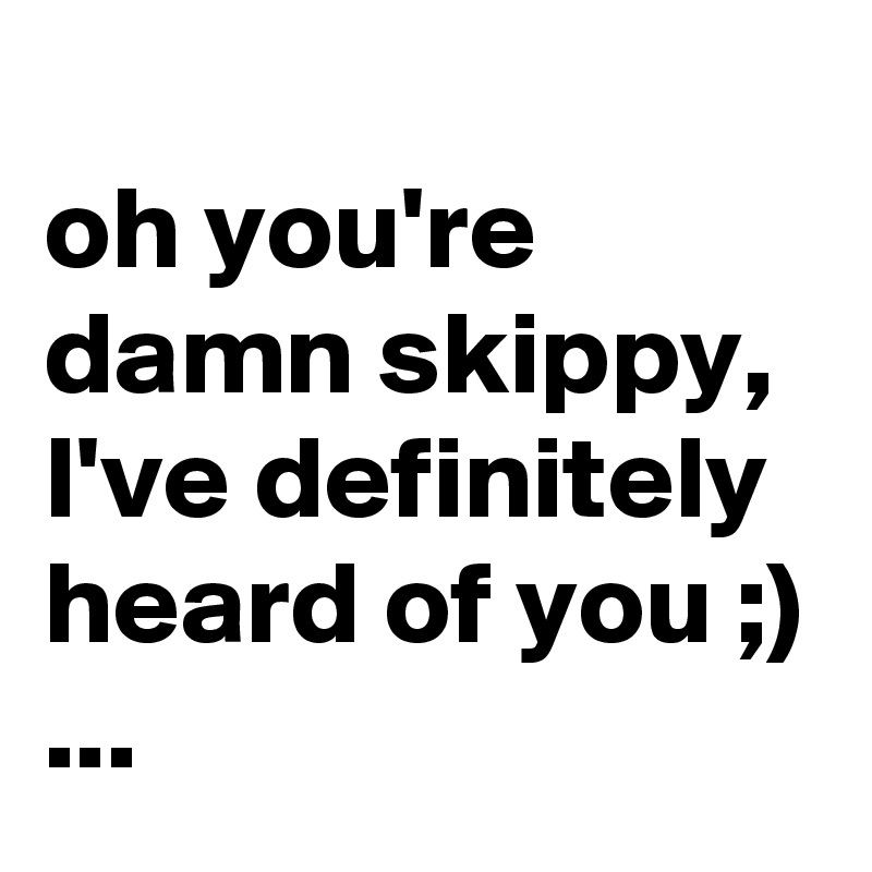 
oh you're damn skippy, I've definitely heard of you ;)
...
