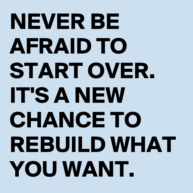 NEVER BE AFRAID TO START OVER. IT'S A NEW CHANCE TO REBUILD WHAT YOU WANT.