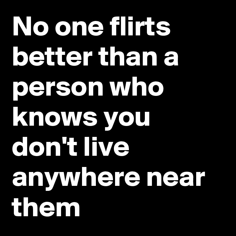 No one flirts better than a person who knows you don't live anywhere near them
