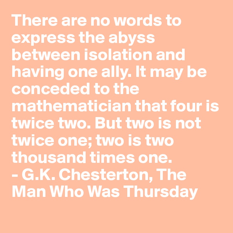 There are no words to express the abyss between isolation and having one ally. It may be conceded to the mathematician that four is twice two. But two is not twice one; two is two 
thousand times one. 
- G.K. Chesterton, The Man Who Was Thursday
