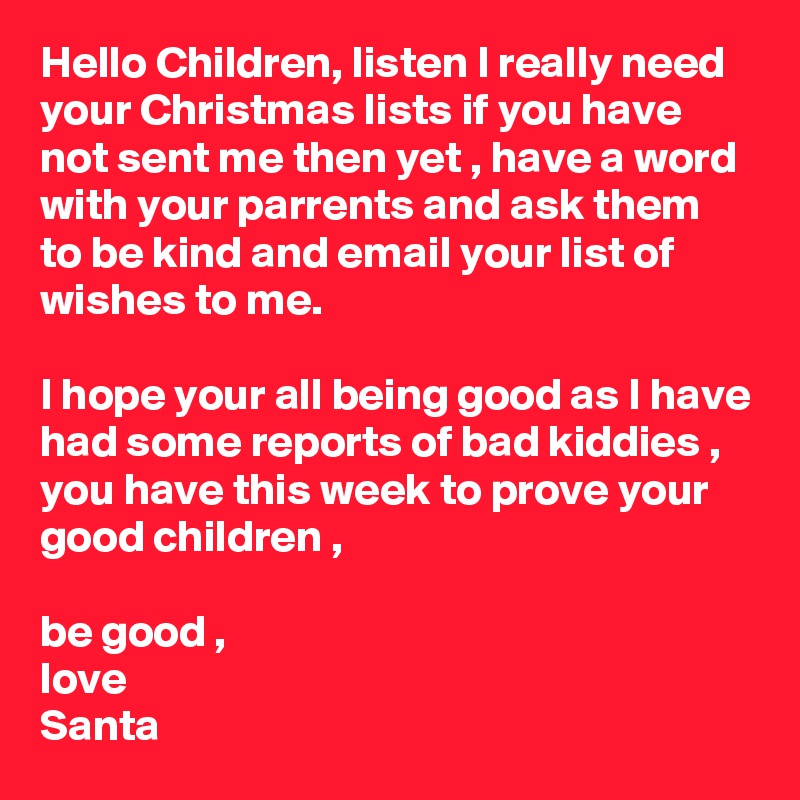 Hello Children, listen I really need your Christmas lists if you have not sent me then yet , have a word with your parrents and ask them to be kind and email your list of wishes to me.

I hope your all being good as I have had some reports of bad kiddies , you have this week to prove your good children ,

be good ,
love 
Santa