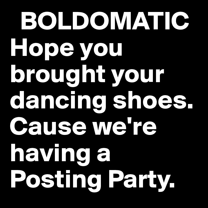   BOLDOMATIC
Hope you brought your dancing shoes.
Cause we're having a Posting Party.