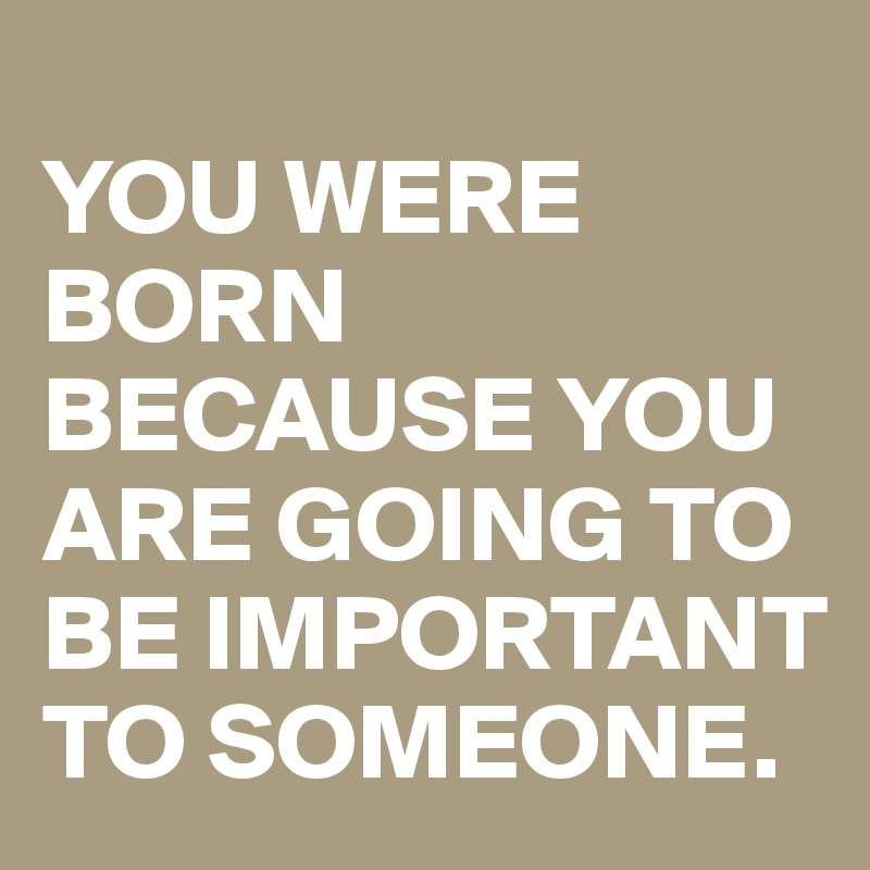 
YOU WERE BORN BECAUSE YOU ARE GOING TO BE IMPORTANT TO SOMEONE.