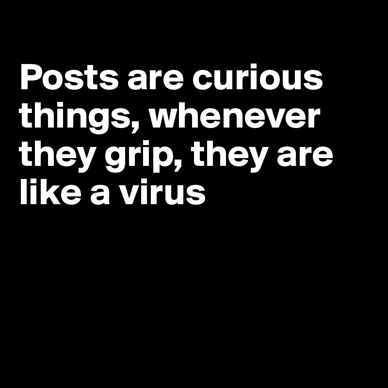 
Posts are curious things, whenever they grip, they are like a virus



