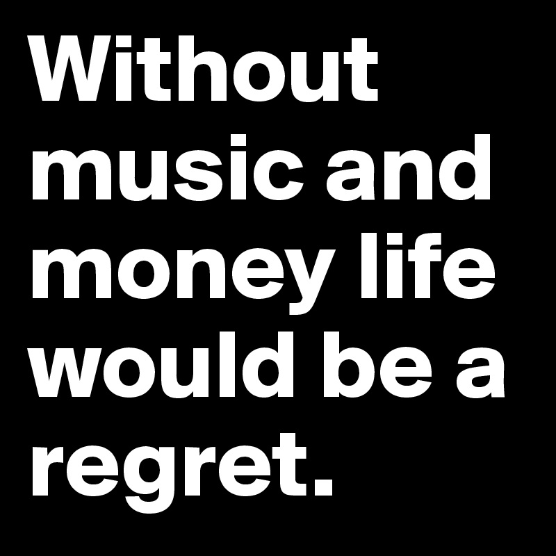 Without music and money life would be a regret.	