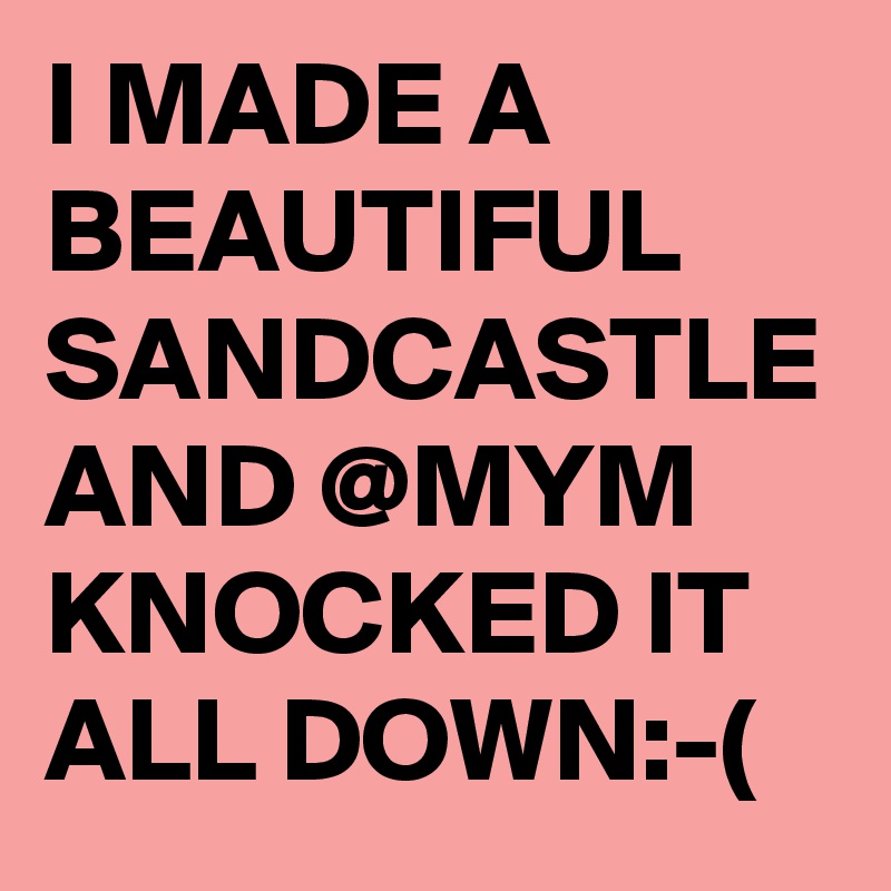 I MADE A BEAUTIFUL SANDCASTLE AND @MYM KNOCKED IT ALL DOWN:-(