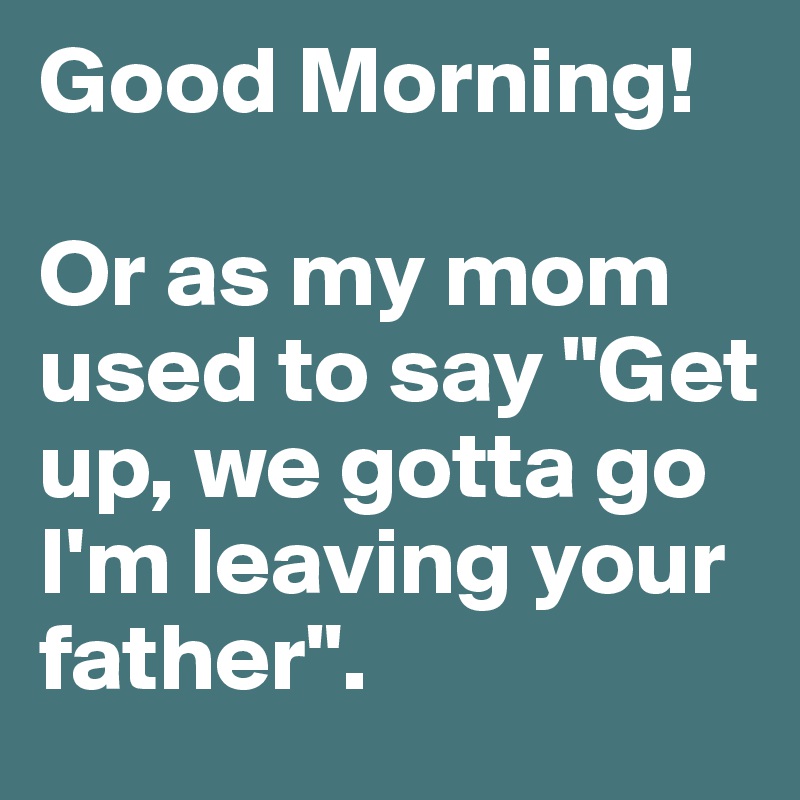 Good Morning! 

Or as my mom used to say "Get up, we gotta go I'm leaving your father".