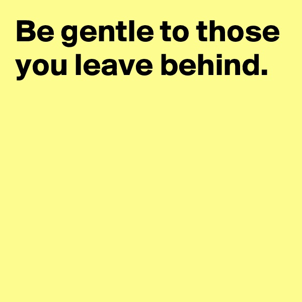 Be gentle to those you leave behind.




