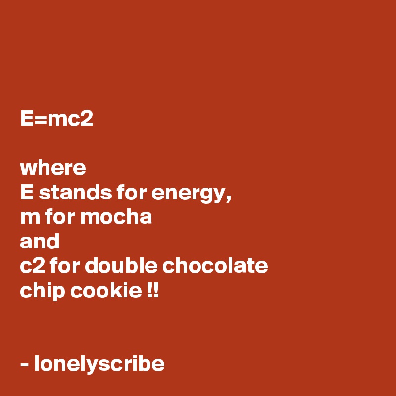  


E=mc2

where 
E stands for energy,
m for mocha 
and 
c2 for double chocolate
chip cookie !! 


- lonelyscribe 