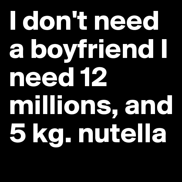 I don't need a boyfriend I need 12 millions, and 5 kg. nutella 