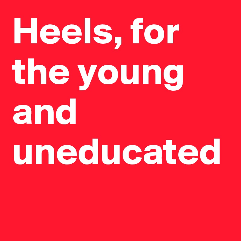 Heels, for the young and uneducated