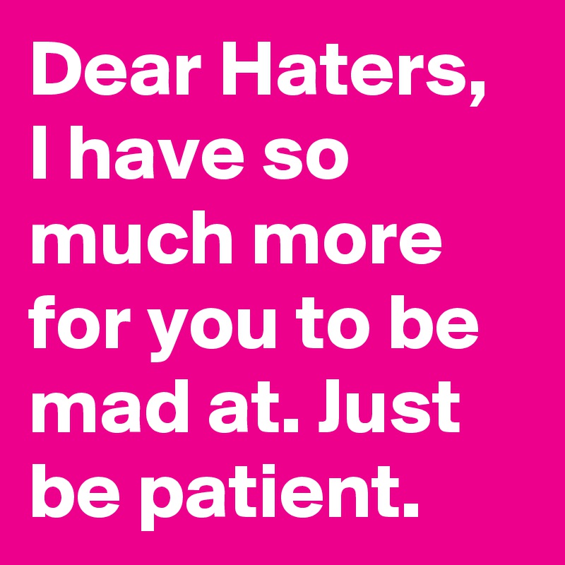 Dear Haters, I have so much more for you to be mad at. Just be patient.