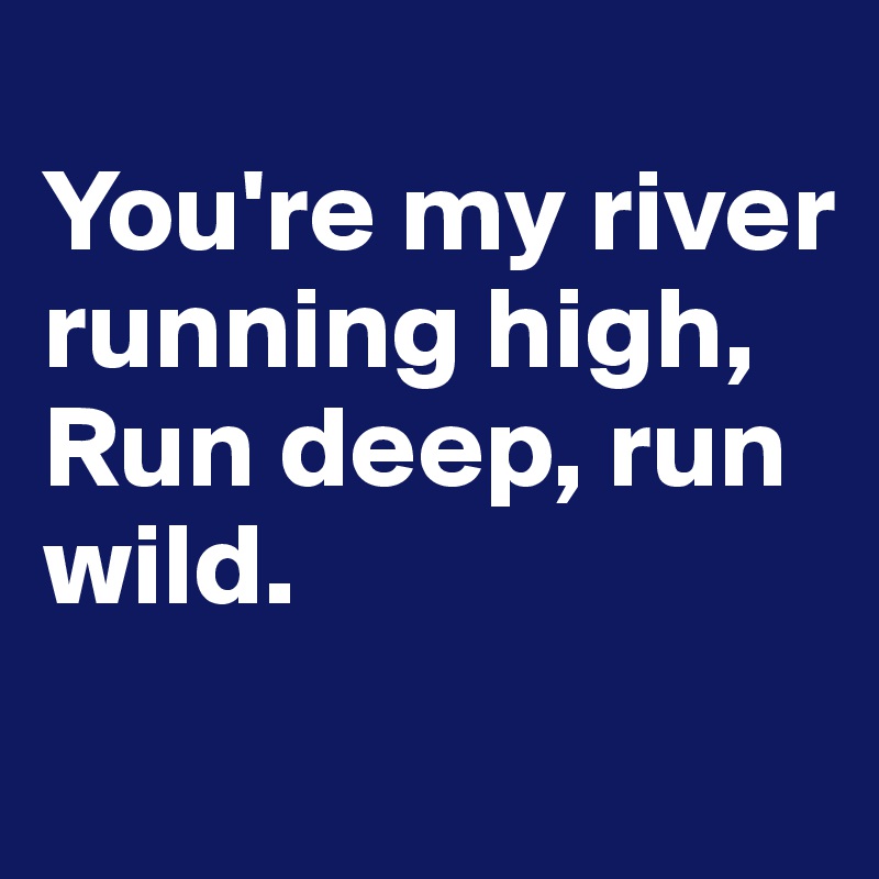 
You're my river running high,
Run deep, run wild.
