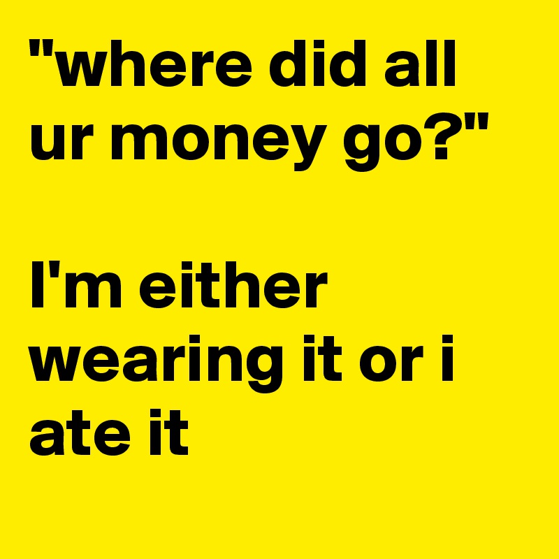 "where did all ur money go?" 

I'm either wearing it or i ate it