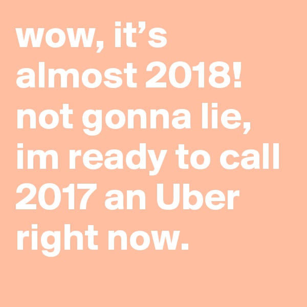 wow, it’s almost 2018! not gonna lie, im ready to call 2017 an Uber right now.