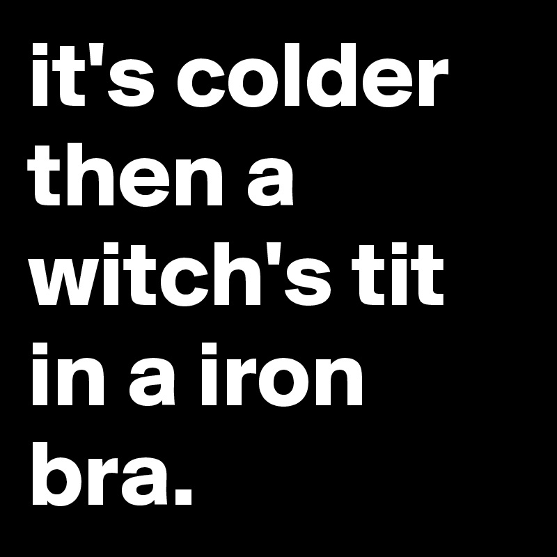 it's colder then a witch's tit in a iron bra.