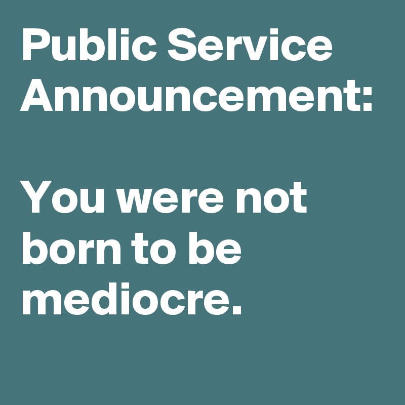 Public Service Announcement: 
You were not born to be mediocre.