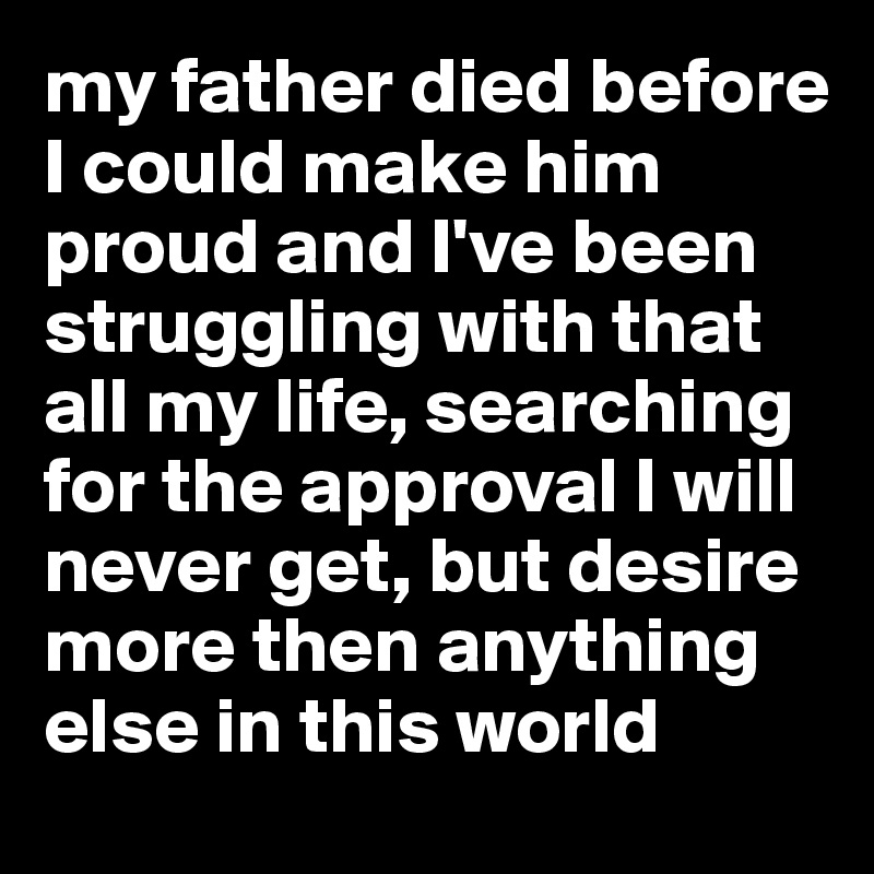 my father died before I could make him proud and I've been struggling with that all my life, searching for the approval I will never get, but desire more then anything else in this world
