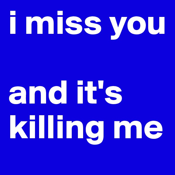 i miss you

and it's killing me