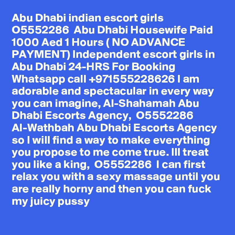 Abu Dhabi indian escort girls  O5552286  Abu Dhabi Housewife Paid
1000 Aed 1 Hours ( NO ADVANCE PAYMENT) Independent escort girls in Abu Dhabi 24-HRS For Booking Whatsapp call +971555228626 I am adorable and spectacular in every way you can imagine, Al-Shahamah Abu Dhabi Escorts Agency,  O5552286  Al-Wathbah Abu Dhabi Escorts Agency so I will find a way to make everything you propose to me come true. Ill treat you like a king,  O5552286  I can first relax you with a sexy massage until you are really horny and then you can fuck my juicy pussy