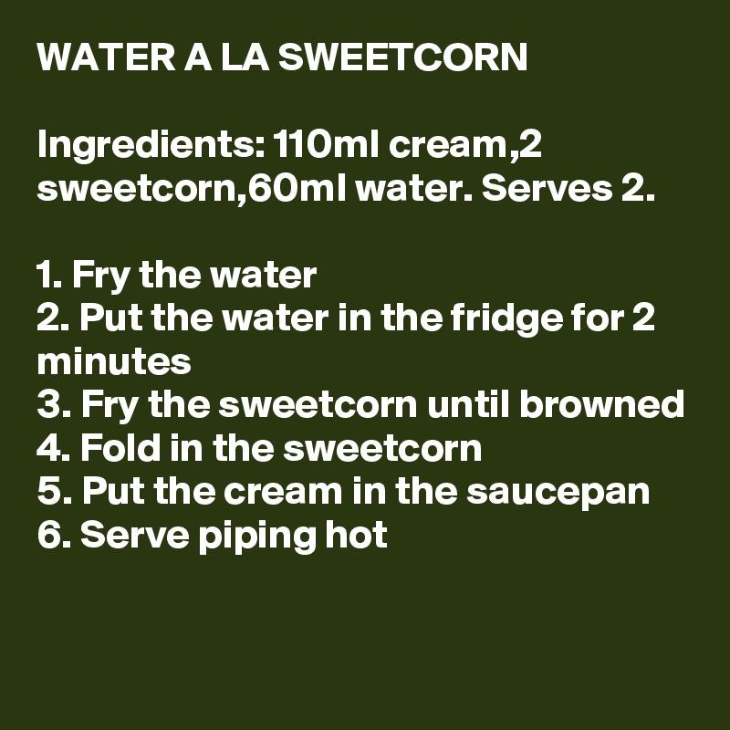 WATER A LA SWEETCORN

Ingredients: 110ml cream,2 sweetcorn,60ml water. Serves 2.

1. Fry the water
2. Put the water in the fridge for 2 minutes
3. Fry the sweetcorn until browned
4. Fold in the sweetcorn
5. Put the cream in the saucepan
6. Serve piping hot