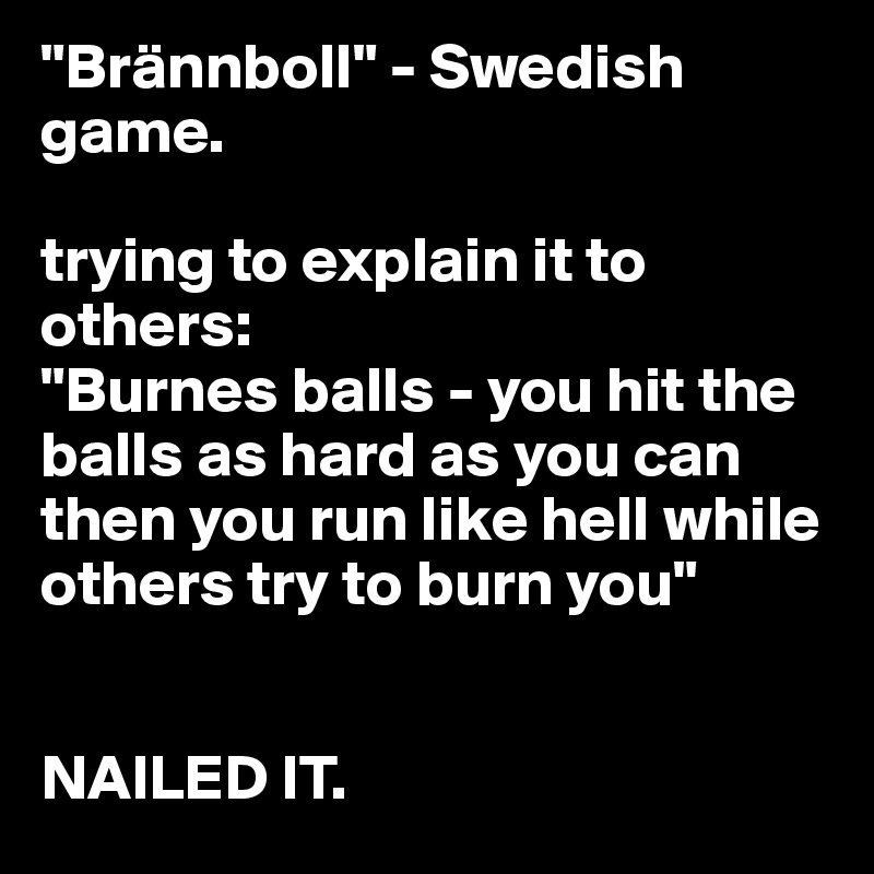 "Brännboll" - Swedish game. 

trying to explain it to others:
"Burnes balls - you hit the balls as hard as you can then you run like hell while others try to burn you"


NAILED IT.