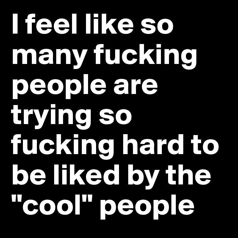 I feel like so many fucking people are trying so fucking hard to be liked by the "cool" people