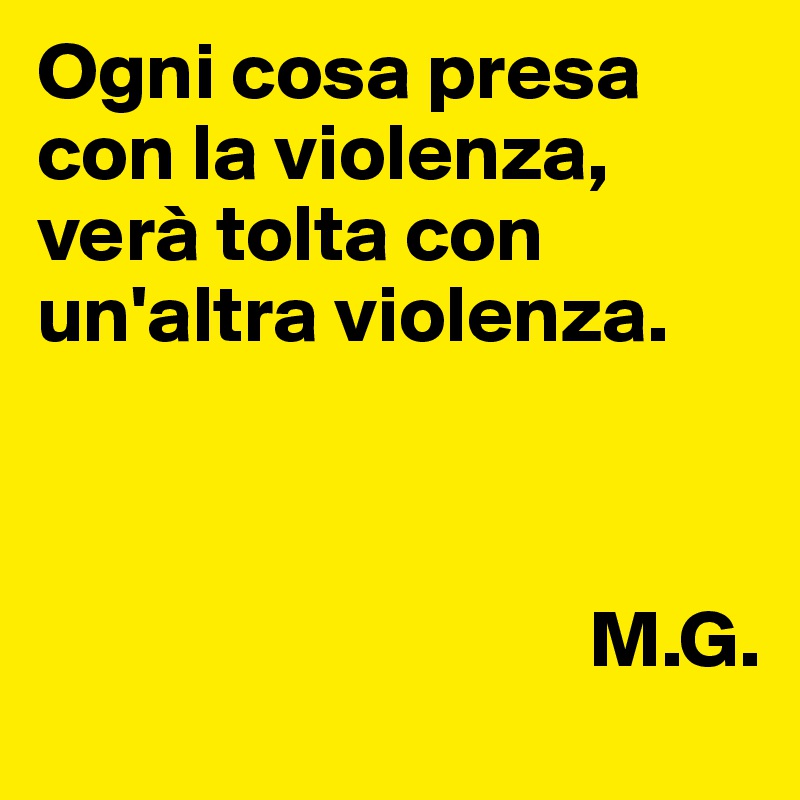 Ogni cosa presa con la violenza,
verà tolta con un'altra violenza.
                
                                           
 
                                  M.G.