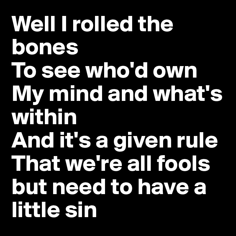 Well I rolled the bones
To see who'd own
My mind and what's within
And it's a given rule
That we're all fools but need to have a little sin