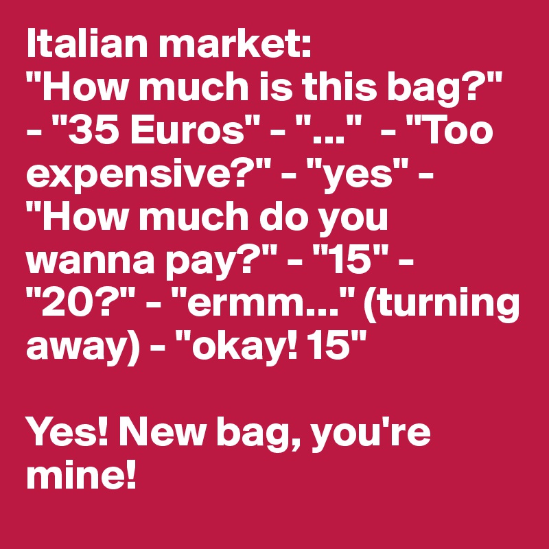 Italian market:
"How much is this bag?" - "35 Euros" - "..."  - "Too expensive?" - "yes" - "How much do you wanna pay?" - "15" - "20?" - "ermm..." (turning away) - "okay! 15"

Yes! New bag, you're mine!
