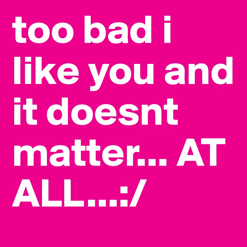 too bad i like you and it doesnt matter... AT ALL...:/