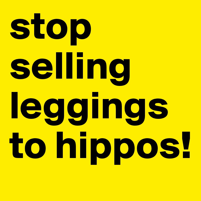 stop selling leggings to hippos!