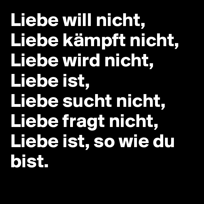 Liebe will nicht, Liebe kämpft nicht,
Liebe wird nicht, Liebe ist,
Liebe sucht nicht, Liebe fragt nicht,
Liebe ist, so wie du bist.
